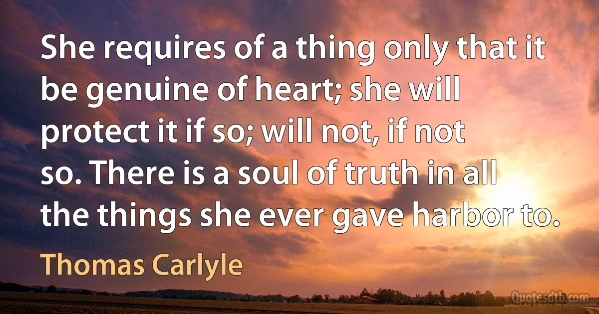 She requires of a thing only that it be genuine of heart; she will protect it if so; will not, if not so. There is a soul of truth in all the things she ever gave harbor to. (Thomas Carlyle)