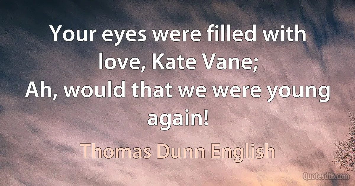 Your eyes were filled with love, Kate Vane;
Ah, would that we were young again! (Thomas Dunn English)