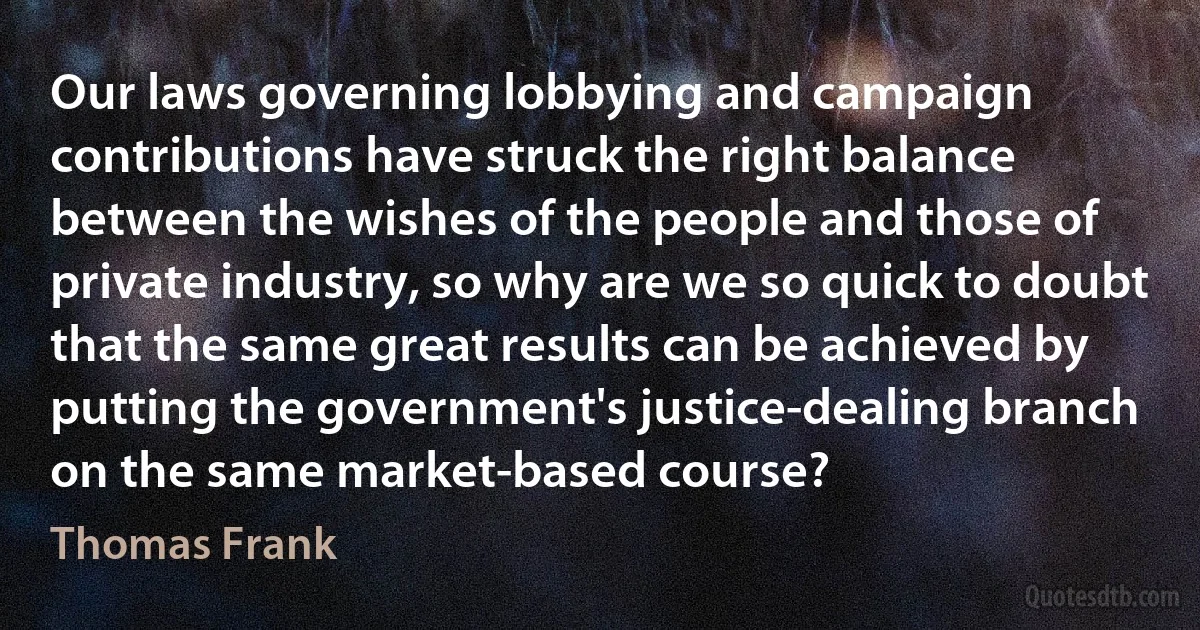 Our laws governing lobbying and campaign contributions have struck the right balance between the wishes of the people and those of private industry, so why are we so quick to doubt that the same great results can be achieved by putting the government's justice-dealing branch on the same market-based course? (Thomas Frank)