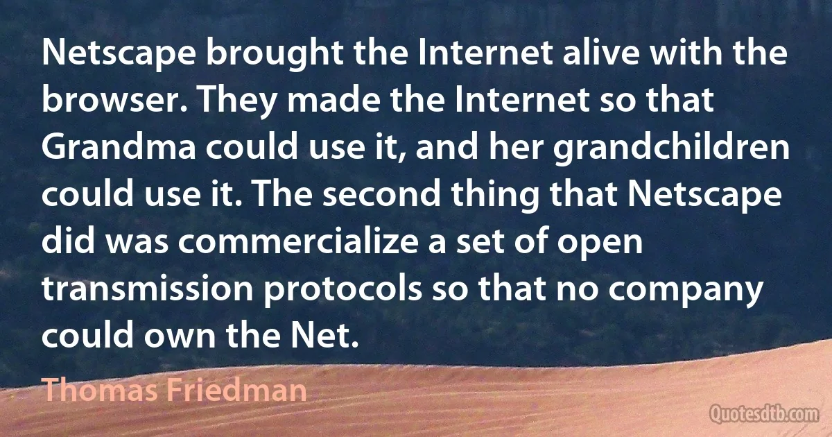 Netscape brought the Internet alive with the browser. They made the Internet so that Grandma could use it, and her grandchildren could use it. The second thing that Netscape did was commercialize a set of open transmission protocols so that no company could own the Net. (Thomas Friedman)