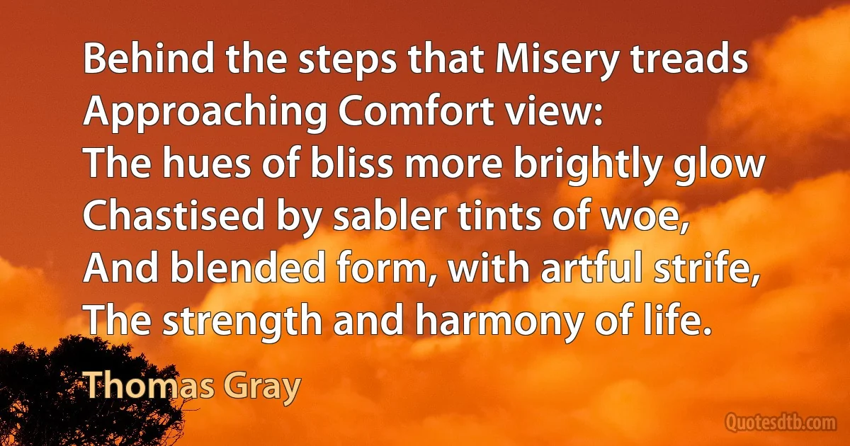 Behind the steps that Misery treads
Approaching Comfort view:
The hues of bliss more brightly glow
Chastised by sabler tints of woe,
And blended form, with artful strife,
The strength and harmony of life. (Thomas Gray)