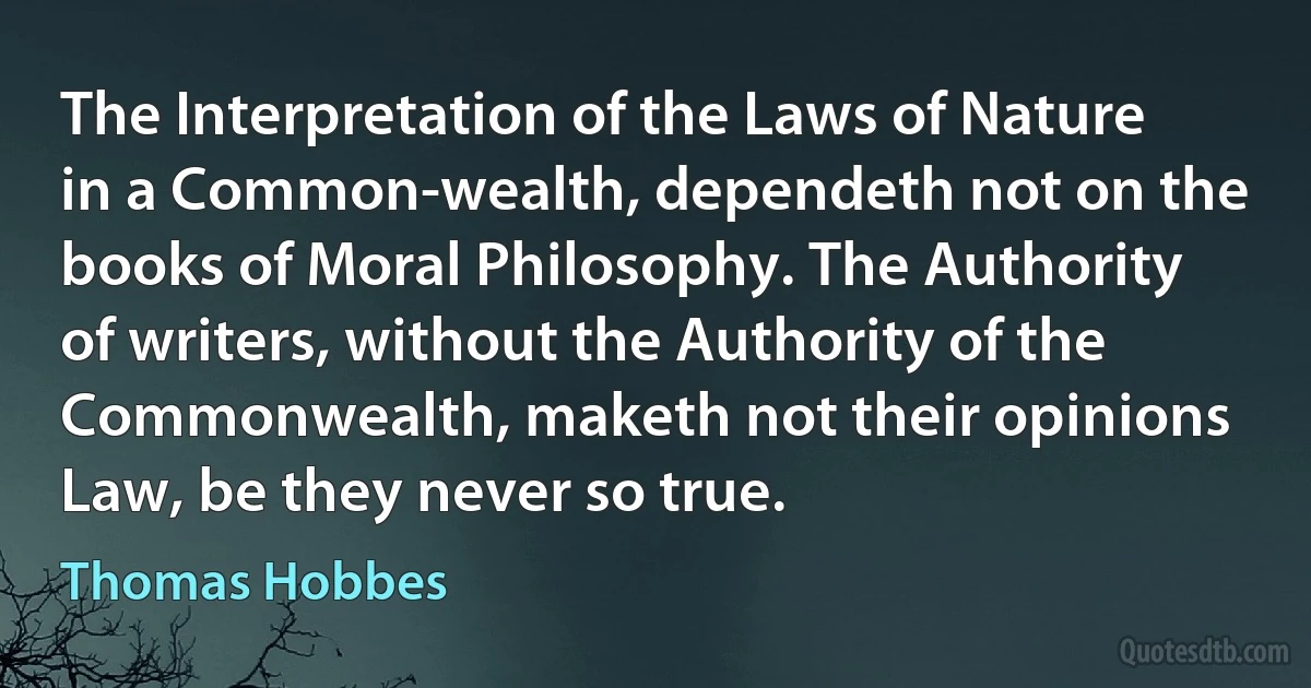 The Interpretation of the Laws of Nature in a Common-wealth, dependeth not on the books of Moral Philosophy. The Authority of writers, without the Authority of the Commonwealth, maketh not their opinions Law, be they never so true. (Thomas Hobbes)