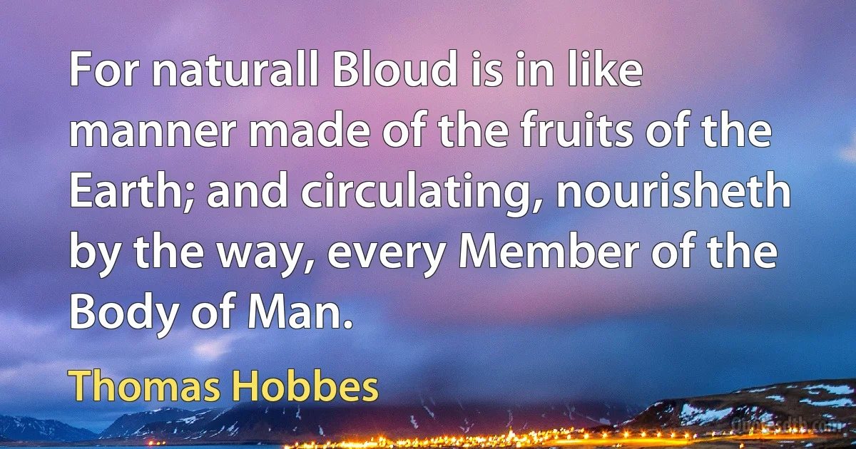 For naturall Bloud is in like manner made of the fruits of the Earth; and circulating, nourisheth by the way, every Member of the Body of Man. (Thomas Hobbes)