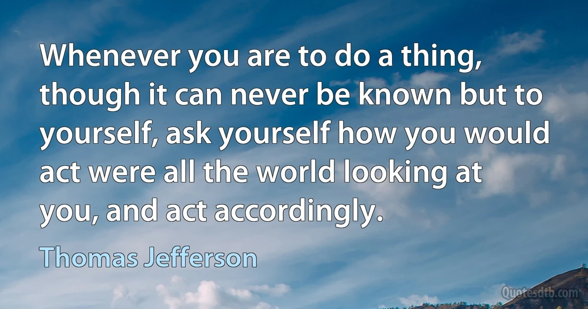 Whenever you are to do a thing, though it can never be known but to yourself, ask yourself how you would act were all the world looking at you, and act accordingly. (Thomas Jefferson)