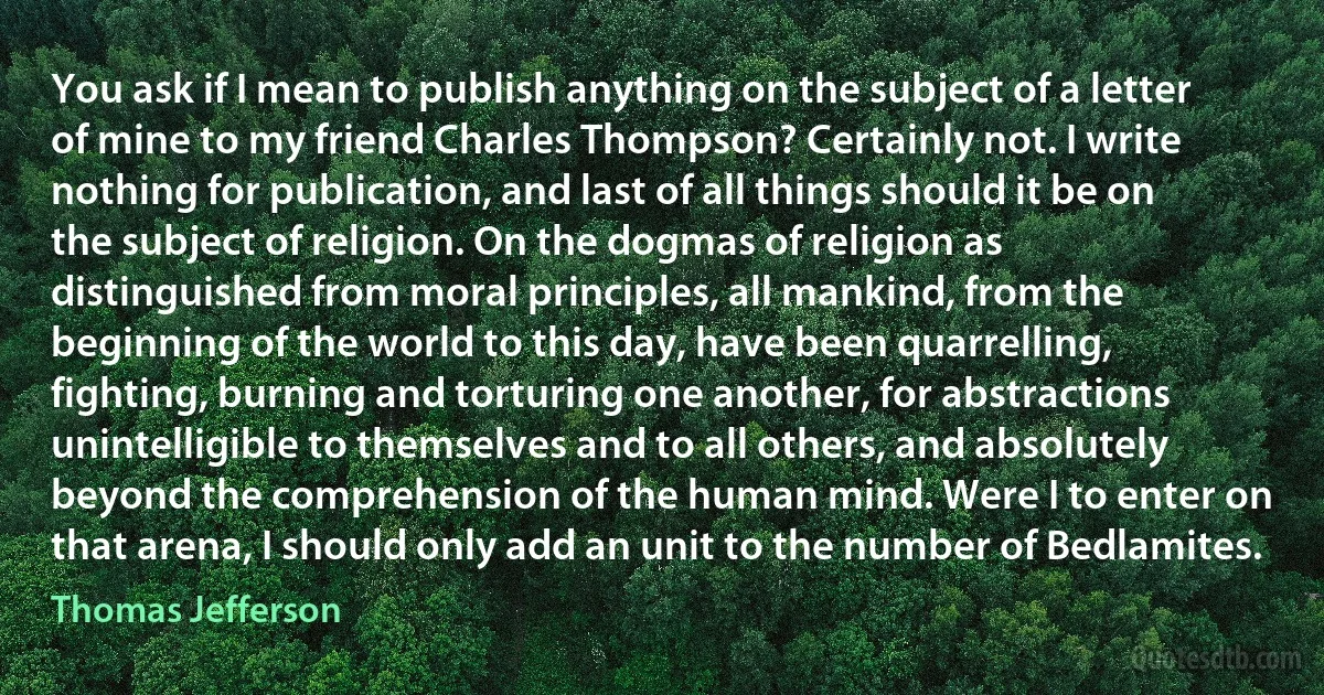 You ask if I mean to publish anything on the subject of a letter of mine to my friend Charles Thompson? Certainly not. I write nothing for publication, and last of all things should it be on the subject of religion. On the dogmas of religion as distinguished from moral principles, all mankind, from the beginning of the world to this day, have been quarrelling, fighting, burning and torturing one another, for abstractions unintelligible to themselves and to all others, and absolutely beyond the comprehension of the human mind. Were I to enter on that arena, I should only add an unit to the number of Bedlamites. (Thomas Jefferson)