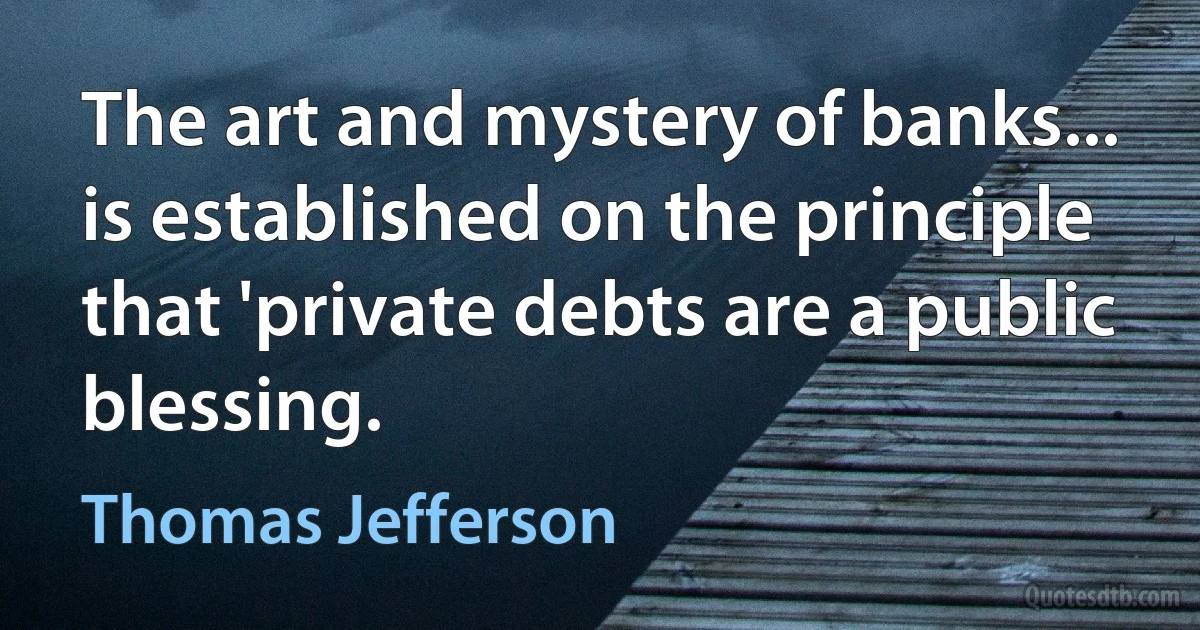 The art and mystery of banks... is established on the principle that 'private debts are a public blessing. (Thomas Jefferson)