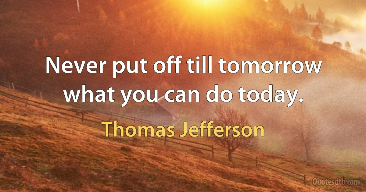 Never put off till tomorrow what you can do today. (Thomas Jefferson)