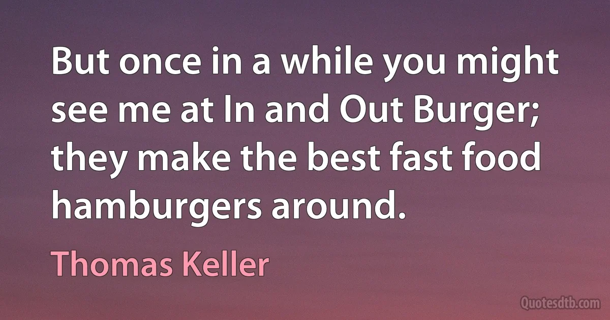 But once in a while you might see me at In and Out Burger; they make the best fast food hamburgers around. (Thomas Keller)