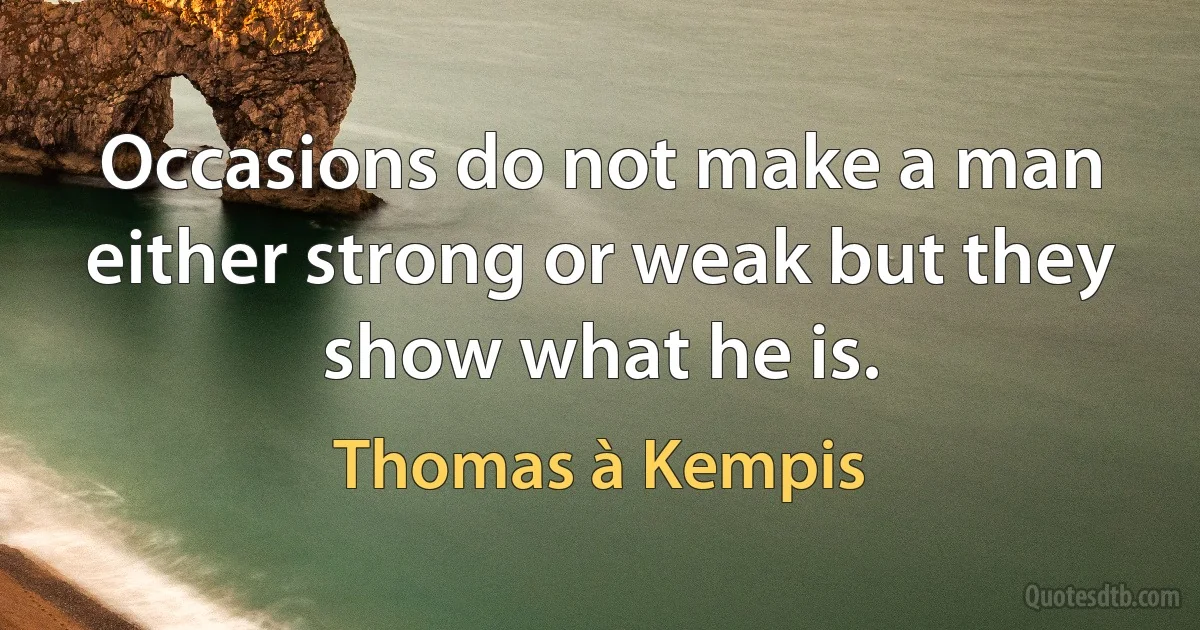 Occasions do not make a man either strong or weak but they show what he is. (Thomas à Kempis)