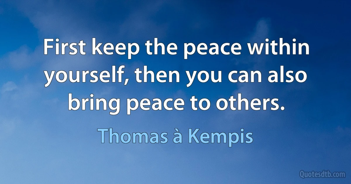 First keep the peace within yourself, then you can also bring peace to others. (Thomas à Kempis)