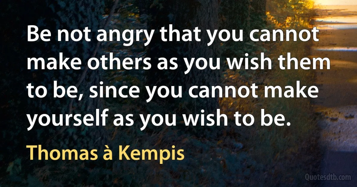 Be not angry that you cannot make others as you wish them to be, since you cannot make yourself as you wish to be. (Thomas à Kempis)