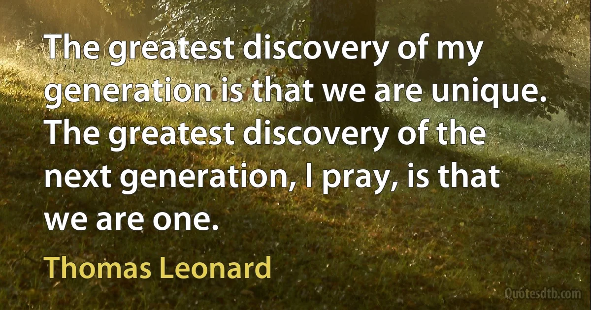 The greatest discovery of my generation is that we are unique. The greatest discovery of the next generation, I pray, is that we are one. (Thomas Leonard)