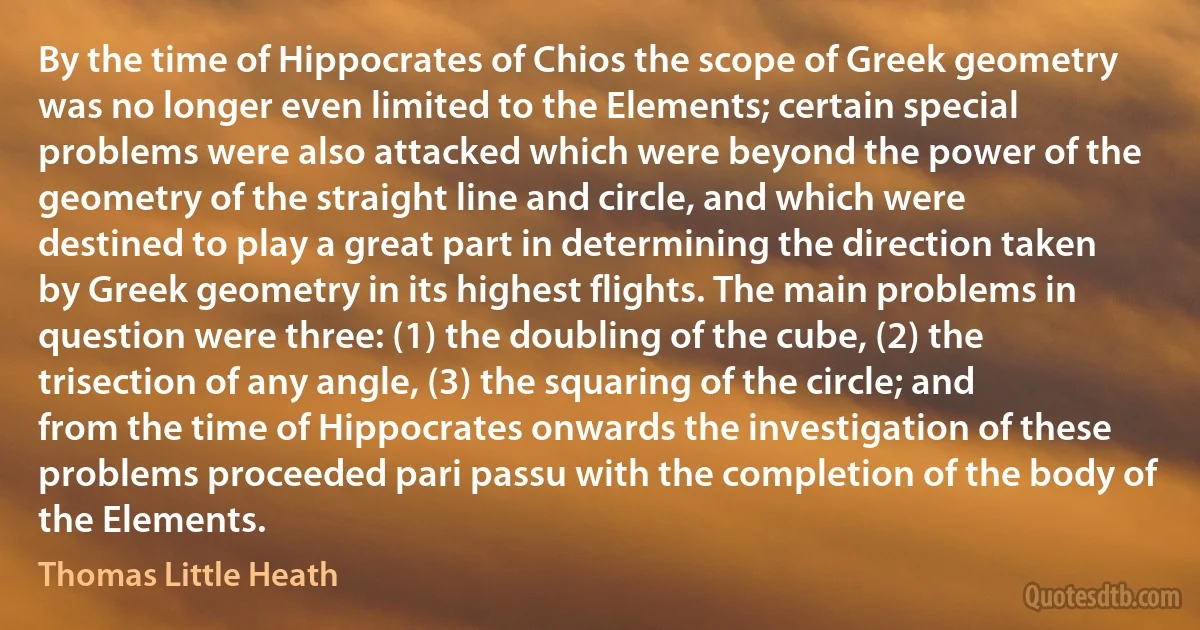 By the time of Hippocrates of Chios the scope of Greek geometry was no longer even limited to the Elements; certain special problems were also attacked which were beyond the power of the geometry of the straight line and circle, and which were destined to play a great part in determining the direction taken by Greek geometry in its highest flights. The main problems in question were three: (1) the doubling of the cube, (2) the trisection of any angle, (3) the squaring of the circle; and from the time of Hippocrates onwards the investigation of these problems proceeded pari passu with the completion of the body of the Elements. (Thomas Little Heath)