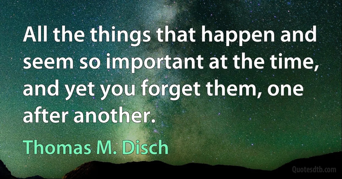 All the things that happen and seem so important at the time, and yet you forget them, one after another. (Thomas M. Disch)