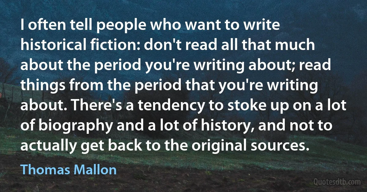 I often tell people who want to write historical fiction: don't read all that much about the period you're writing about; read things from the period that you're writing about. There's a tendency to stoke up on a lot of biography and a lot of history, and not to actually get back to the original sources. (Thomas Mallon)