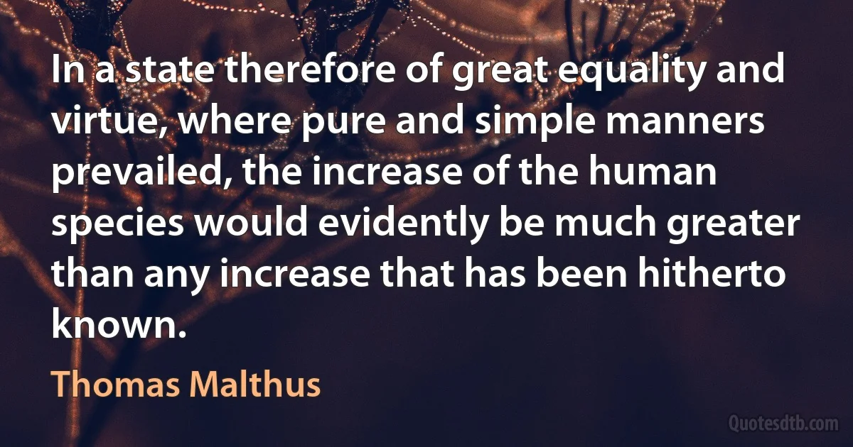 In a state therefore of great equality and virtue, where pure and simple manners prevailed, the increase of the human species would evidently be much greater than any increase that has been hitherto known. (Thomas Malthus)