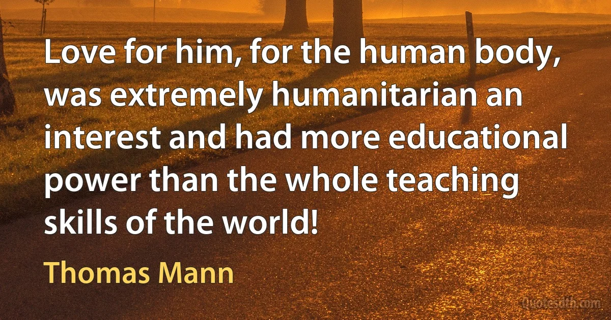 Love for him, for the human body, was extremely humanitarian an interest and had more educational power than the whole teaching skills of the world! (Thomas Mann)