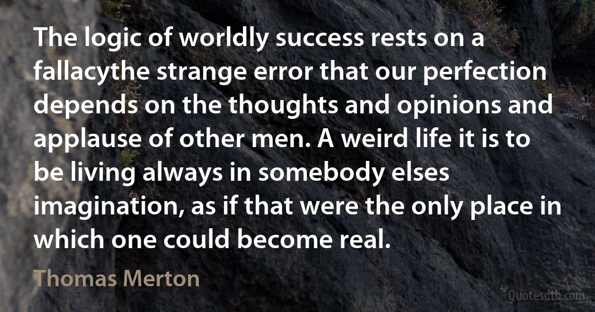 The logic of worldly success rests on a fallacythe strange error that our perfection depends on the thoughts and opinions and applause of other men. A weird life it is to be living always in somebody elses imagination, as if that were the only place in which one could become real. (Thomas Merton)