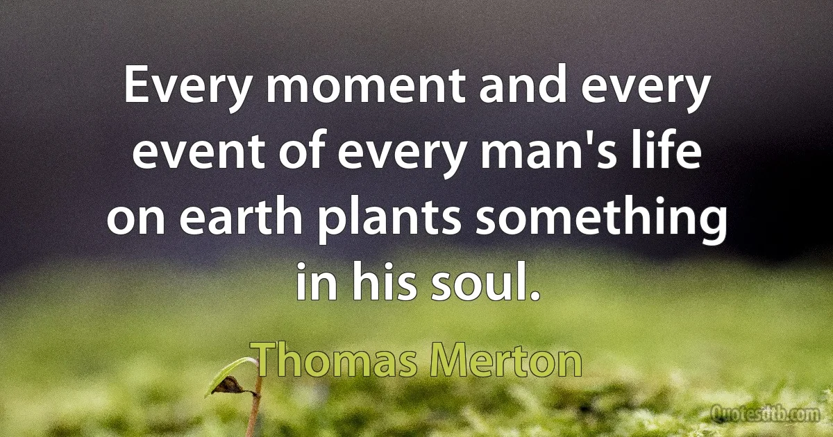 Every moment and every event of every man's life on earth plants something in his soul. (Thomas Merton)