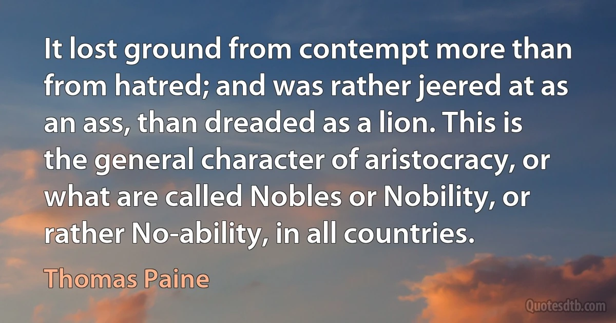 It lost ground from contempt more than from hatred; and was rather jeered at as an ass, than dreaded as a lion. This is the general character of aristocracy, or what are called Nobles or Nobility, or rather No-ability, in all countries. (Thomas Paine)