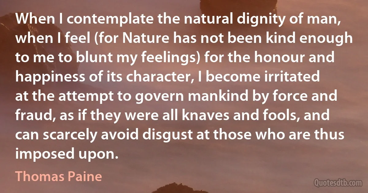 When I contemplate the natural dignity of man, when I feel (for Nature has not been kind enough to me to blunt my feelings) for the honour and happiness of its character, I become irritated at the attempt to govern mankind by force and fraud, as if they were all knaves and fools, and can scarcely avoid disgust at those who are thus imposed upon. (Thomas Paine)