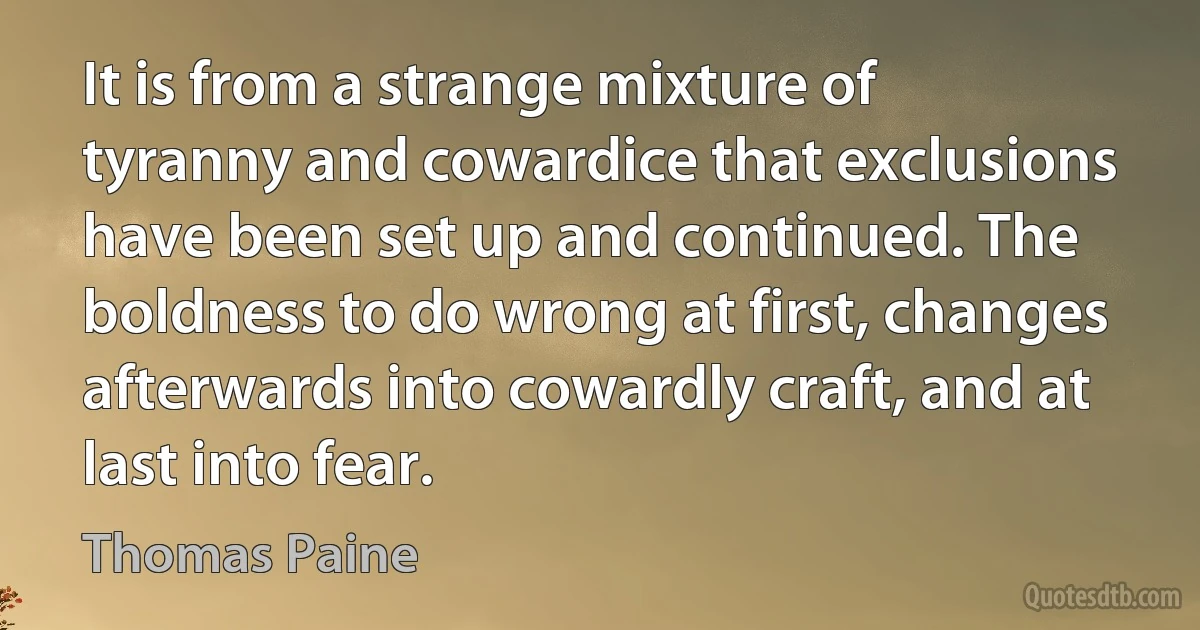 It is from a strange mixture of tyranny and cowardice that exclusions have been set up and continued. The boldness to do wrong at first, changes afterwards into cowardly craft, and at last into fear. (Thomas Paine)