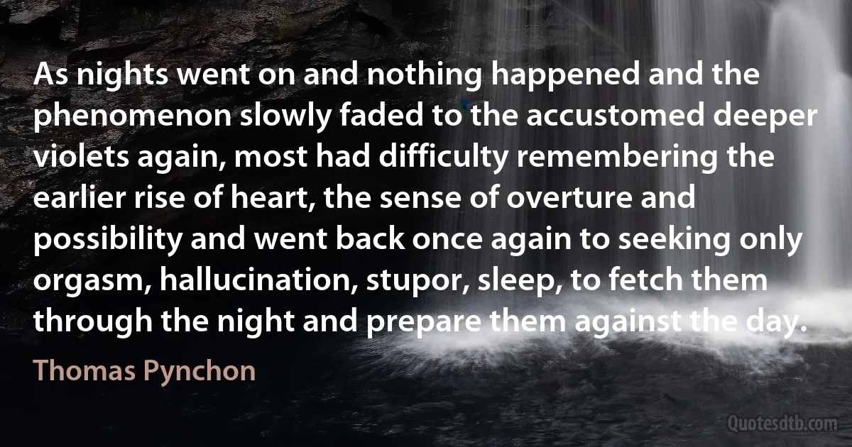 As nights went on and nothing happened and the phenomenon slowly faded to the accustomed deeper violets again, most had difficulty remembering the earlier rise of heart, the sense of overture and possibility and went back once again to seeking only orgasm, hallucination, stupor, sleep, to fetch them through the night and prepare them against the day. (Thomas Pynchon)