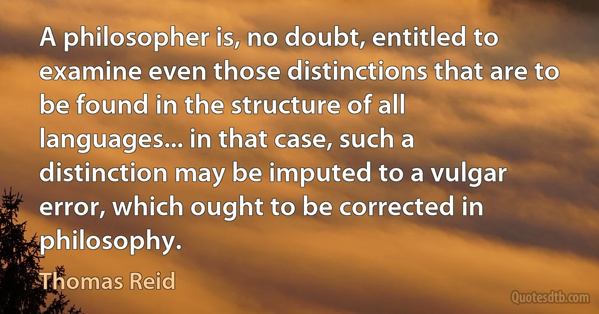 A philosopher is, no doubt, entitled to examine even those distinctions that are to be found in the structure of all languages... in that case, such a distinction may be imputed to a vulgar error, which ought to be corrected in philosophy. (Thomas Reid)