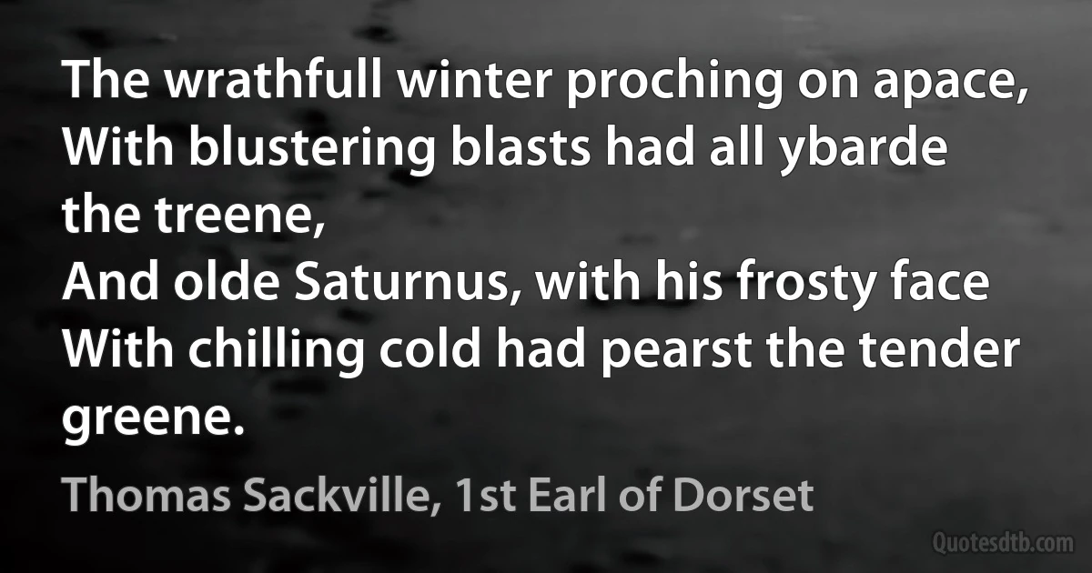 The wrathfull winter proching on apace,
With blustering blasts had all ybarde the treene,
And olde Saturnus, with his frosty face
With chilling cold had pearst the tender greene. (Thomas Sackville, 1st Earl of Dorset)