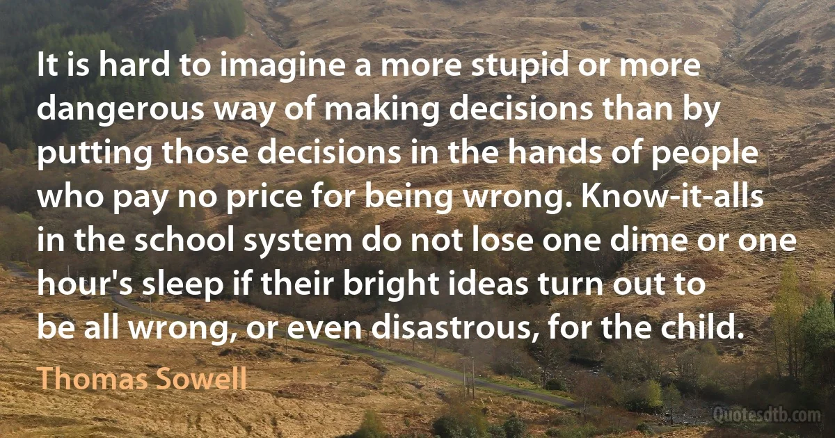 It is hard to imagine a more stupid or more dangerous way of making decisions than by putting those decisions in the hands of people who pay no price for being wrong. Know-it-alls in the school system do not lose one dime or one hour's sleep if their bright ideas turn out to be all wrong, or even disastrous, for the child. (Thomas Sowell)