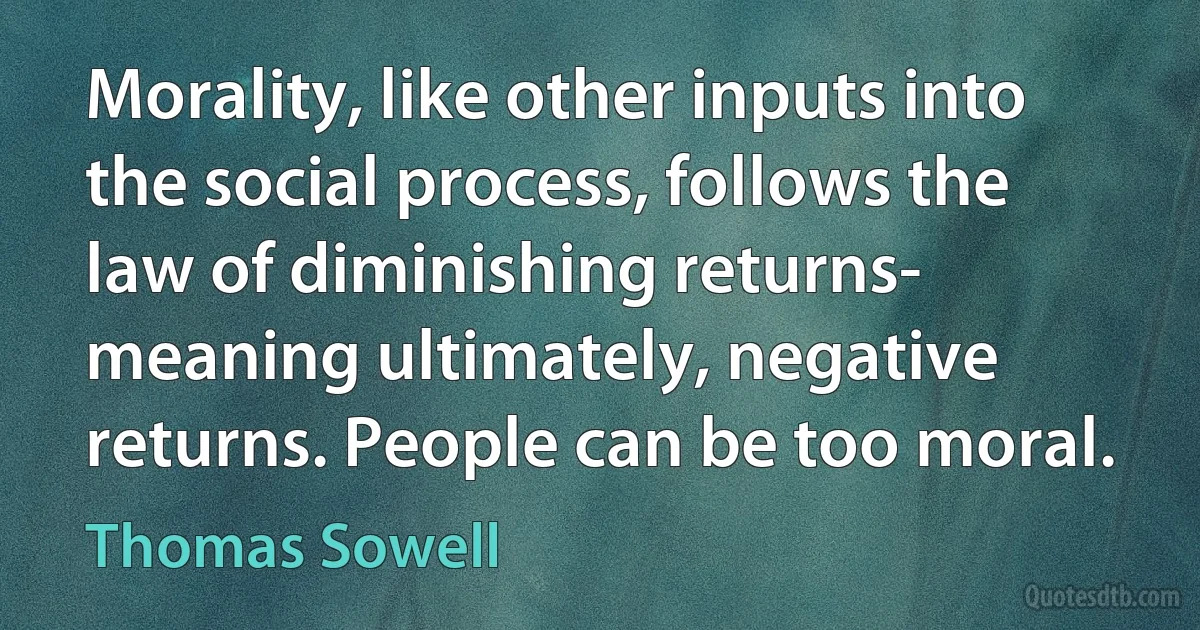 Morality, like other inputs into the social process, follows the law of diminishing returns- meaning ultimately, negative returns. People can be too moral. (Thomas Sowell)