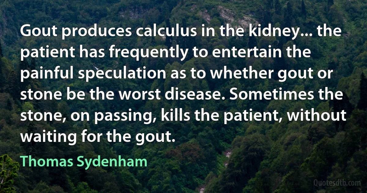 Gout produces calculus in the kidney... the patient has frequently to entertain the painful speculation as to whether gout or stone be the worst disease. Sometimes the stone, on passing, kills the patient, without waiting for the gout. (Thomas Sydenham)