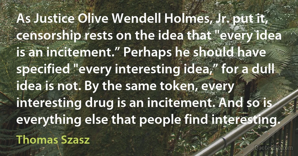 As Justice Olive Wendell Holmes, Jr. put it, censorship rests on the idea that "every idea is an incitement.” Perhaps he should have specified "every interesting idea,” for a dull idea is not. By the same token, every interesting drug is an incitement. And so is everything else that people find interesting. (Thomas Szasz)