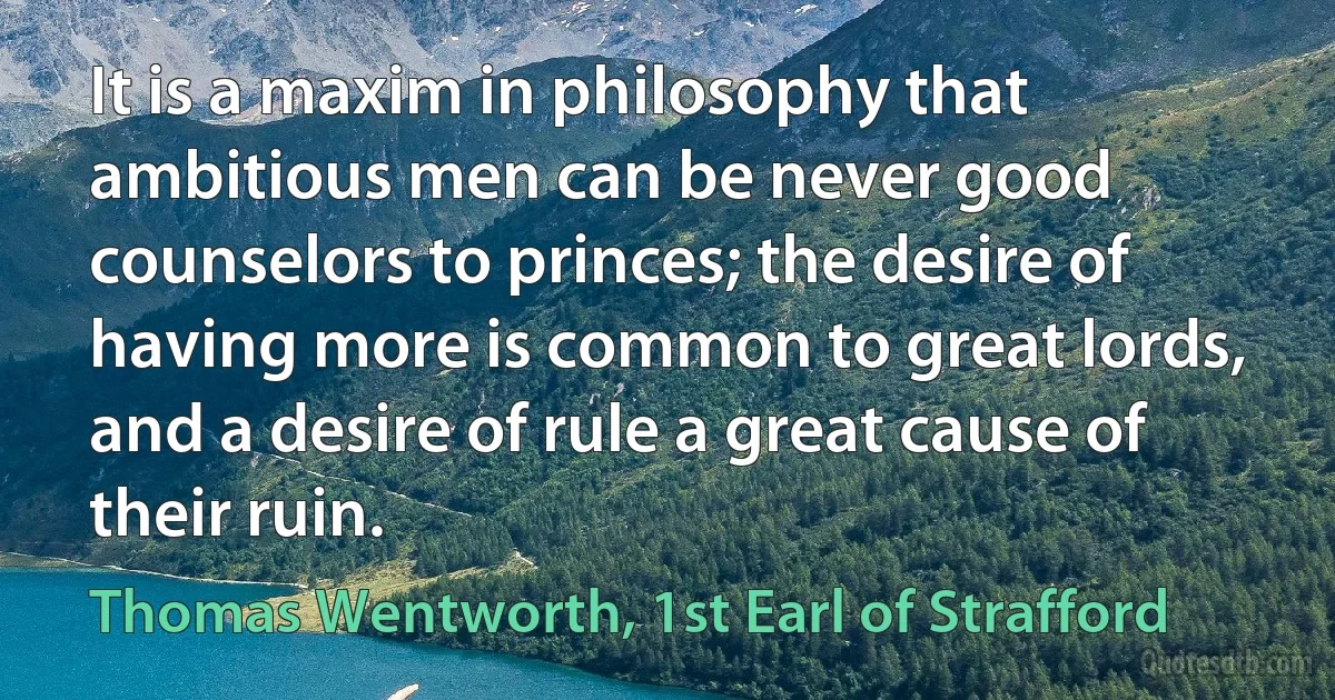 It is a maxim in philosophy that ambitious men can be never good counselors to princes; the desire of having more is common to great lords, and a desire of rule a great cause of their ruin. (Thomas Wentworth, 1st Earl of Strafford)