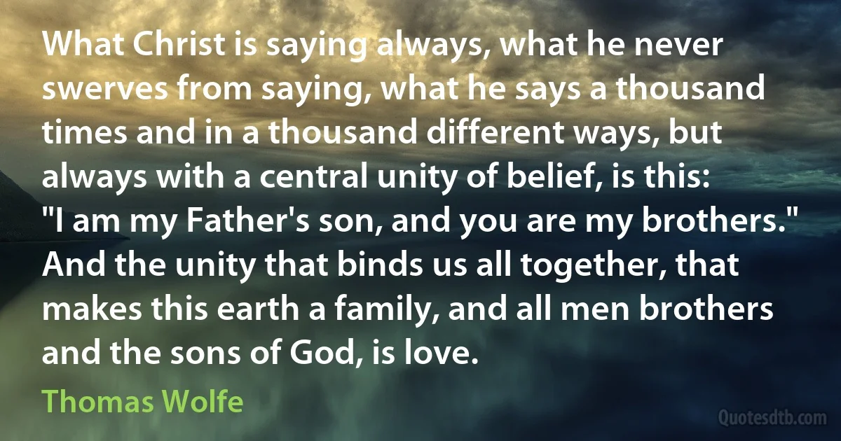 What Christ is saying always, what he never swerves from saying, what he says a thousand times and in a thousand different ways, but always with a central unity of belief, is this: "I am my Father's son, and you are my brothers." And the unity that binds us all together, that makes this earth a family, and all men brothers and the sons of God, is love. (Thomas Wolfe)