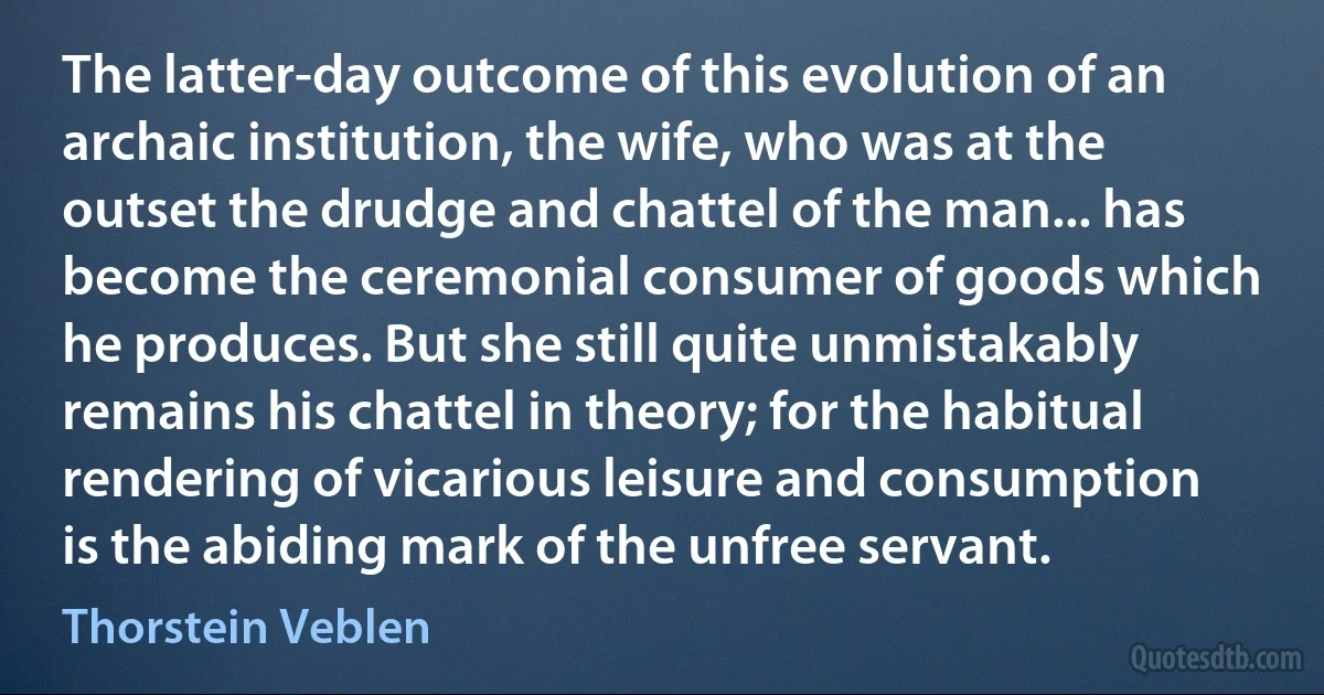 The latter-day outcome of this evolution of an archaic institution, the wife, who was at the outset the drudge and chattel of the man... has become the ceremonial consumer of goods which he produces. But she still quite unmistakably remains his chattel in theory; for the habitual rendering of vicarious leisure and consumption is the abiding mark of the unfree servant. (Thorstein Veblen)