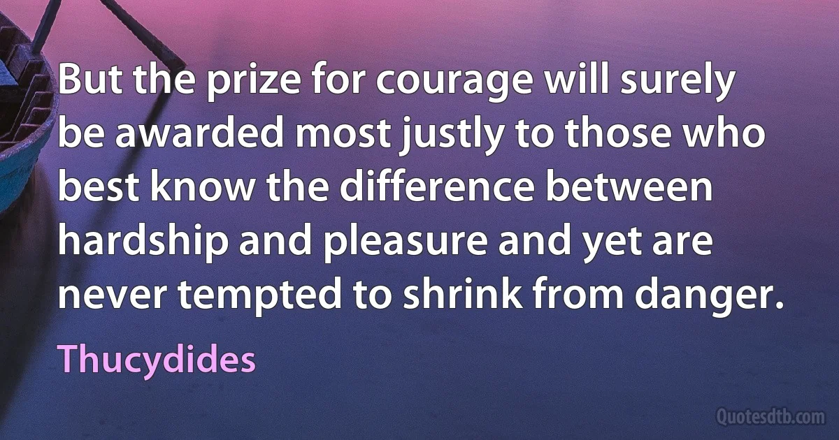 But the prize for courage will surely be awarded most justly to those who best know the difference between hardship and pleasure and yet are never tempted to shrink from danger. (Thucydides)