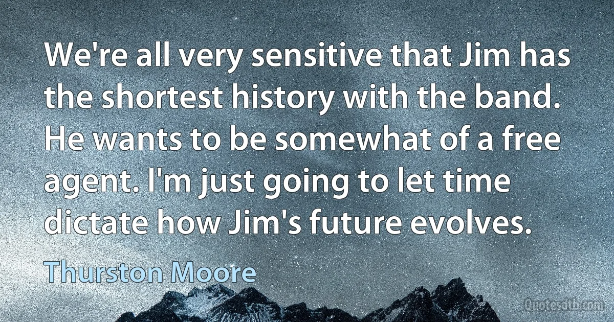 We're all very sensitive that Jim has the shortest history with the band. He wants to be somewhat of a free agent. I'm just going to let time dictate how Jim's future evolves. (Thurston Moore)