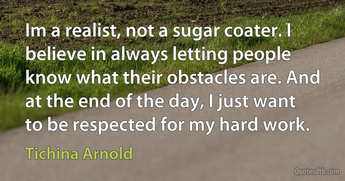 Im a realist, not a sugar coater. I believe in always letting people know what their obstacles are. And at the end of the day, I just want to be respected for my hard work. (Tichina Arnold)