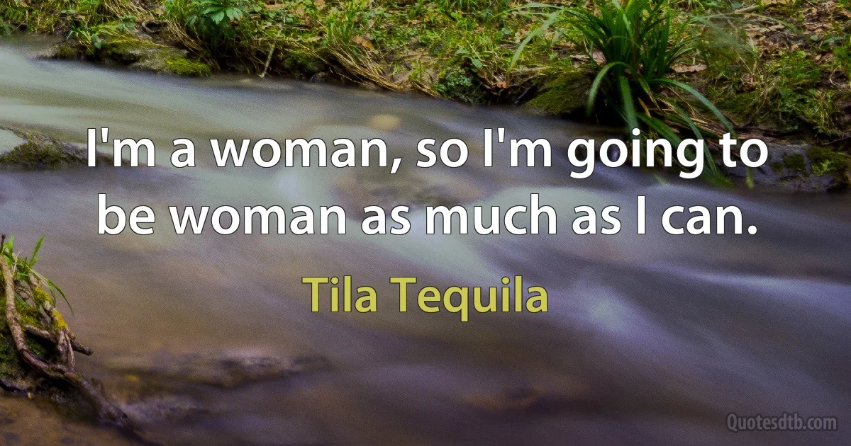 I'm a woman, so I'm going to be woman as much as I can. (Tila Tequila)