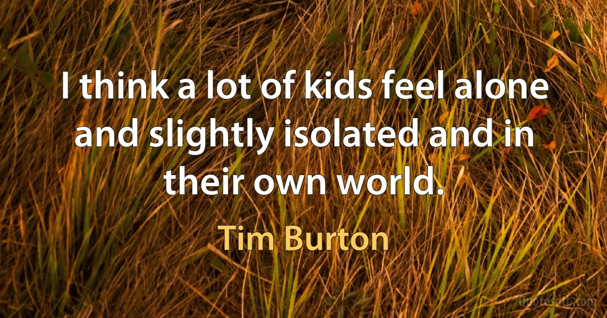 I think a lot of kids feel alone and slightly isolated and in their own world. (Tim Burton)