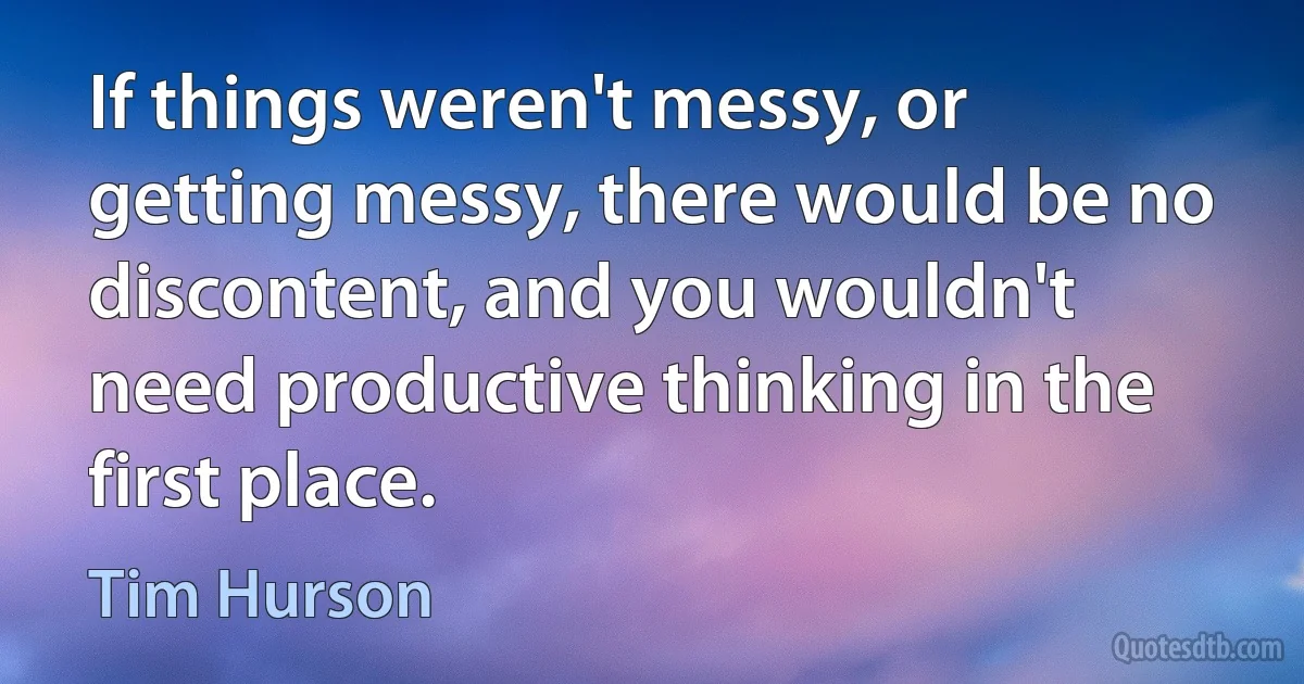 If things weren't messy, or getting messy, there would be no discontent, and you wouldn't need productive thinking in the first place. (Tim Hurson)