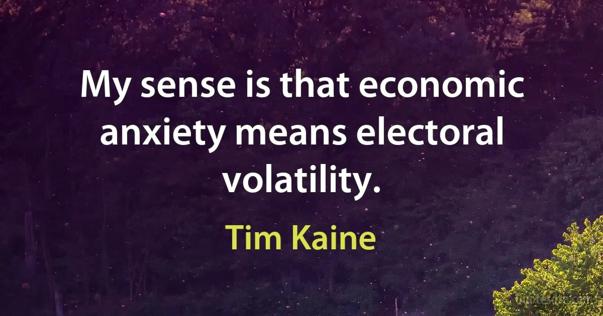 My sense is that economic anxiety means electoral volatility. (Tim Kaine)