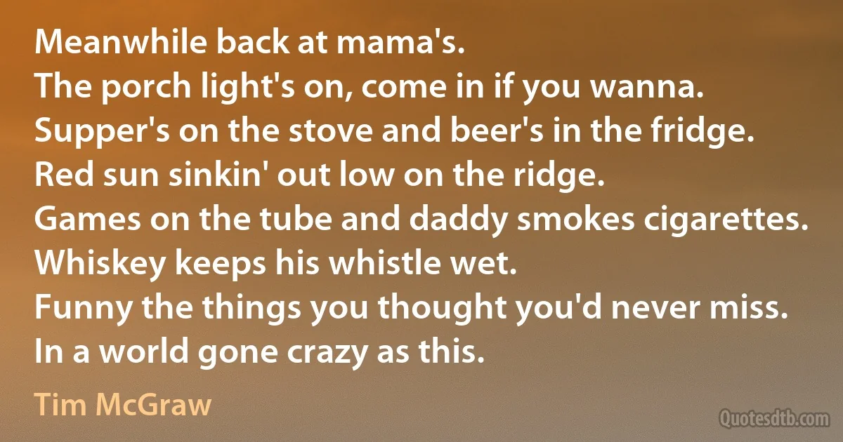 Meanwhile back at mama's.
The porch light's on, come in if you wanna.
Supper's on the stove and beer's in the fridge.
Red sun sinkin' out low on the ridge.
Games on the tube and daddy smokes cigarettes.
Whiskey keeps his whistle wet.
Funny the things you thought you'd never miss.
In a world gone crazy as this. (Tim McGraw)