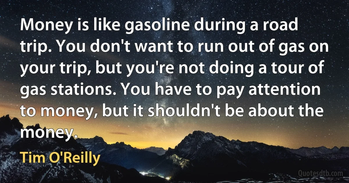 Money is like gasoline during a road trip. You don't want to run out of gas on your trip, but you're not doing a tour of gas stations. You have to pay attention to money, but it shouldn't be about the money. (Tim O'Reilly)