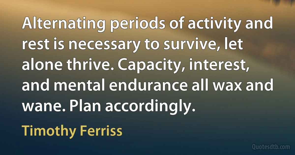 Alternating periods of activity and rest is necessary to survive, let alone thrive. Capacity, interest, and mental endurance all wax and wane. Plan accordingly. (Timothy Ferriss)