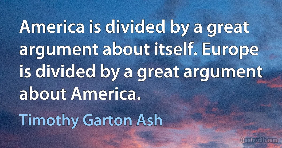 America is divided by a great argument about itself. Europe is divided by a great argument about America. (Timothy Garton Ash)