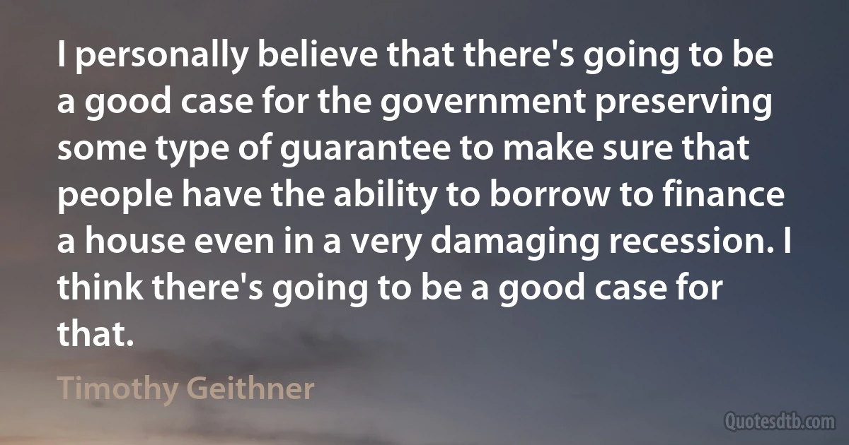 I personally believe that there's going to be a good case for the government preserving some type of guarantee to make sure that people have the ability to borrow to finance a house even in a very damaging recession. I think there's going to be a good case for that. (Timothy Geithner)