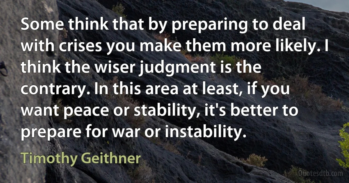 Some think that by preparing to deal with crises you make them more likely. I think the wiser judgment is the contrary. In this area at least, if you want peace or stability, it's better to prepare for war or instability. (Timothy Geithner)