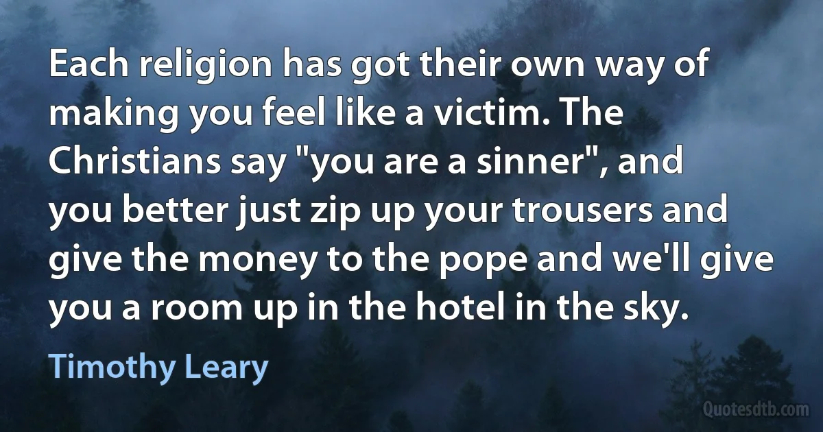 Each religion has got their own way of making you feel like a victim. The Christians say "you are a sinner", and you better just zip up your trousers and give the money to the pope and we'll give you a room up in the hotel in the sky. (Timothy Leary)